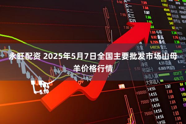 永旺配资 2025年5月7日全国主要批发市场山母羊价格行情