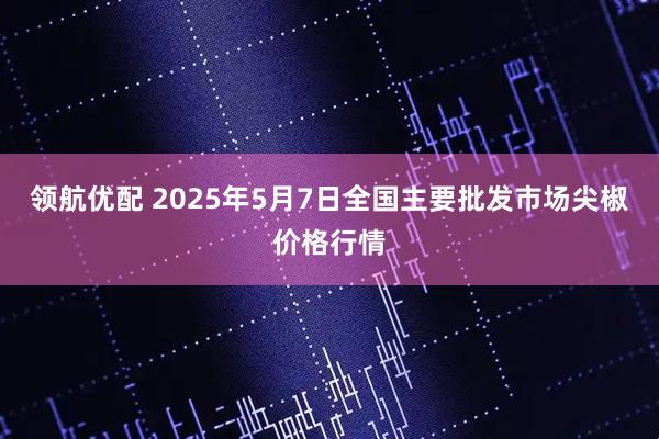 领航优配 2025年5月7日全国主要批发市场尖椒价格行情