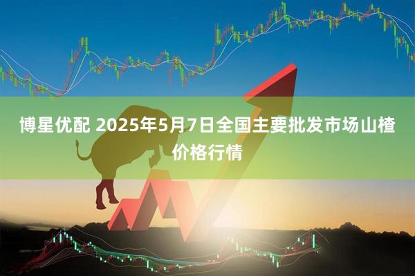 博星优配 2025年5月7日全国主要批发市场山楂价格行情