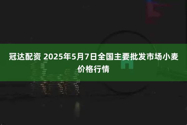 冠达配资 2025年5月7日全国主要批发市场小麦价格行情