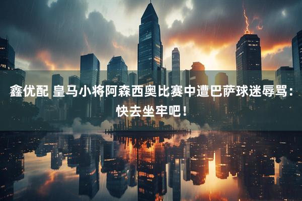 鑫优配 皇马小将阿森西奥比赛中遭巴萨球迷辱骂：快去坐牢吧！