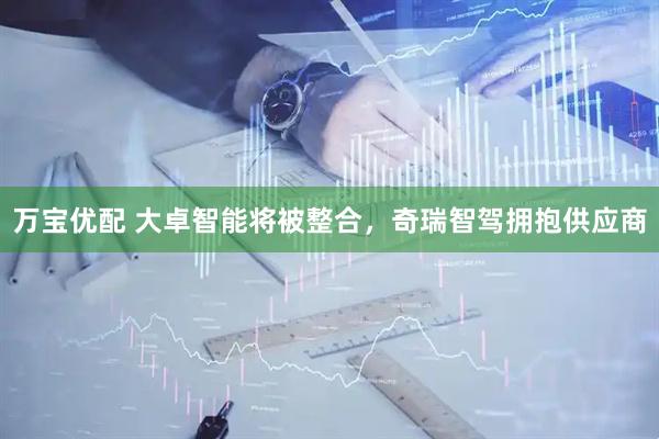 万宝优配 大卓智能将被整合，奇瑞智驾拥抱供应商