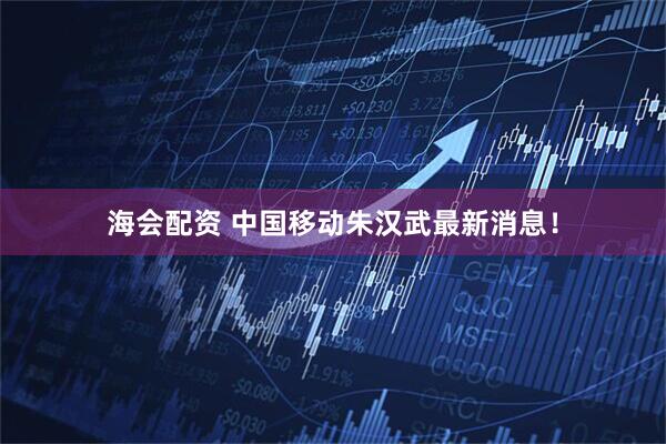海会配资 中国移动朱汉武最新消息！