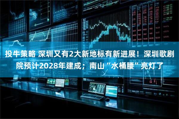 投牛策略 深圳又有2大新地标有新进展！深圳歌剧院预计2028年建成；南山“水桶腰”亮灯了