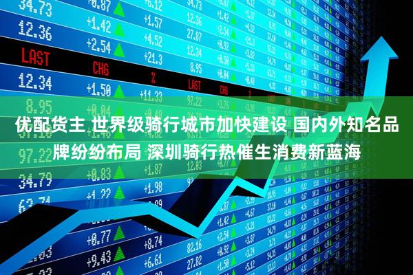 优配货主 世界级骑行城市加快建设 国内外知名品牌纷纷布局 深圳骑行热催生消费新蓝海