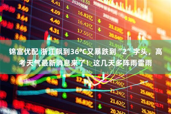 锦富优配 浙江飙到36℃又暴跌到“2”字头，高考天气最新消息来了！这几天多阵雨雷雨