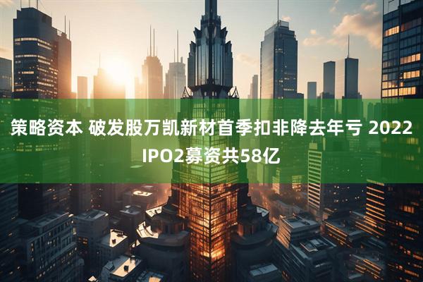 策略资本 破发股万凯新材首季扣非降去年亏 2022IPO2募资共58亿