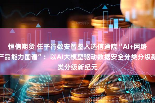 恒信期货 任子行数安智鉴入选信通院“AI+网络安全产品能力图谱”：以AI大模型驱动数据安全分类分级新纪元