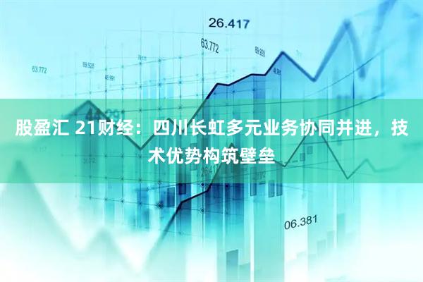 股盈汇 21财经：四川长虹多元业务协同并进，技术优势构筑壁垒