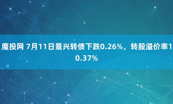 魔投网 7月11日景兴转债下跌0.26%，转股溢价率10.37%