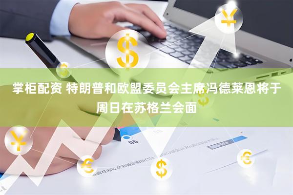掌柜配资 特朗普和欧盟委员会主席冯德莱恩将于周日在苏格兰会面