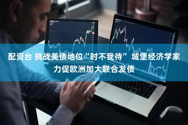 配资台 挑战美债地位“时不我待” 城堡经济学家力促欧洲加大联合发债