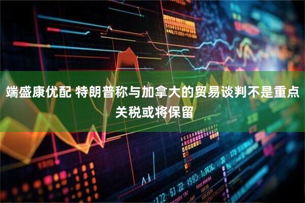 端盛康优配 特朗普称与加拿大的贸易谈判不是重点 关税或将保留