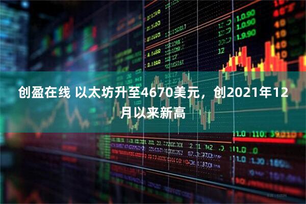 创盈在线 以太坊升至4670美元，创2021年12月以来新高
