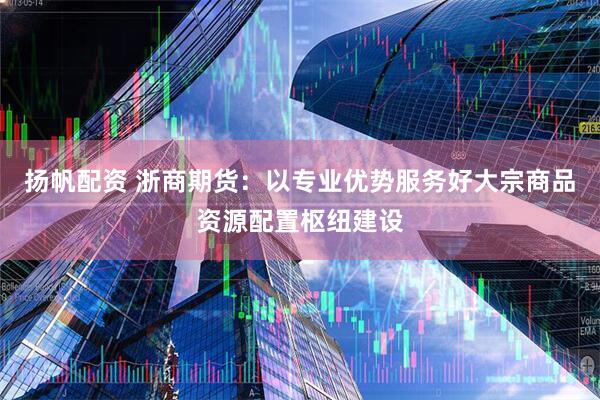 扬帆配资 浙商期货：以专业优势服务好大宗商品资源配置枢纽建设