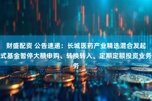 财盛配资 公告速递：长城医药产业精选混合发起式基金暂停大额申购、转换转入、定期定额投资业务