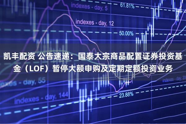 凯丰配资 公告速递：国泰大宗商品配置证券投资基金（LOF）暂停大额申购及定期定额投资业务
