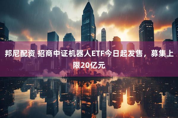 邦尼配资 招商中证机器人ETF今日起发售，募集上限20亿元