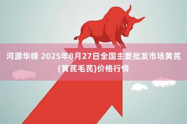 河源华锋 2025年8月27日全国主要批发市场黄芪(黄芪毛芪)价格行情