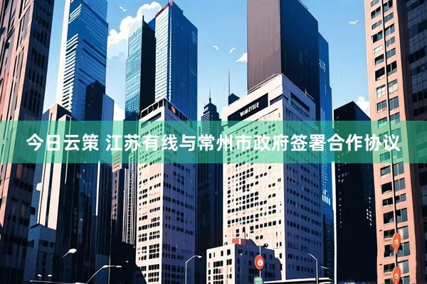 今日云策 江苏有线与常州市政府签署合作协议