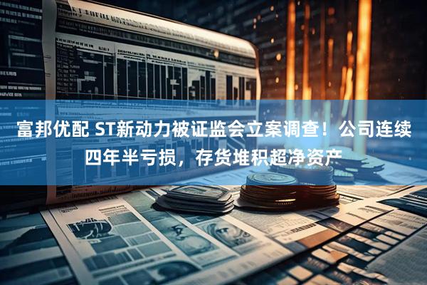 富邦优配 ST新动力被证监会立案调查！公司连续四年半亏损，存货堆积超净资产