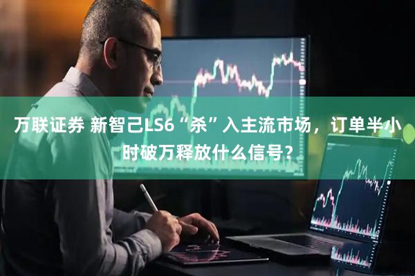 万联证券 新智己LS6“杀”入主流市场，订单半小时破万释放什么信号？