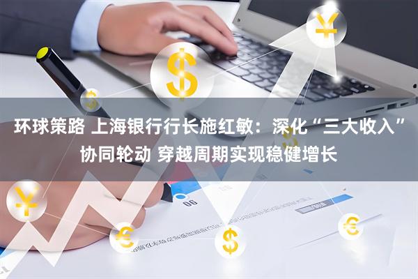 环球策路 上海银行行长施红敏：深化“三大收入”协同轮动 穿越周期实现稳健增长