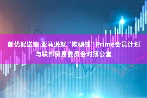 都优配送端 亚马逊就“欺骗性”Prime会员计划与联邦贸易委员会对簿公堂