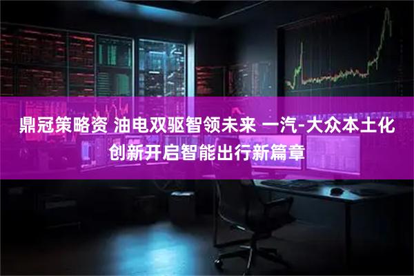 鼎冠策略资 油电双驱智领未来 一汽-大众本土化创新开启智能出行新篇章