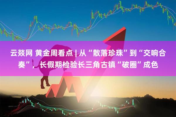 云燚网 黄金周看点 | 从“散落珍珠”到“交响合奏”，长假期检验长三角古镇“破圈”成色