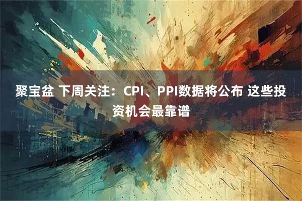 聚宝盆 下周关注：CPI、PPI数据将公布 这些投资机会最靠谱