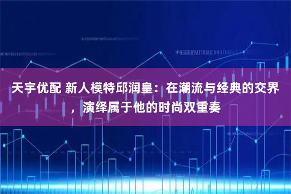 天宇优配 新人模特邱润皇：在潮流与经典的交界，演绎属于他的时尚双重奏