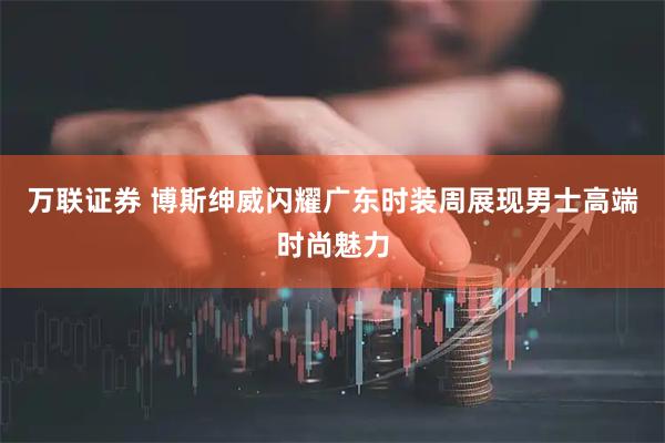 万联证券 博斯绅威闪耀广东时装周展现男士高端时尚魅力