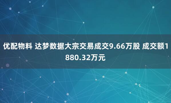 优配物料 达梦数据大宗交易成交9.66万股 成交额1880.32万元