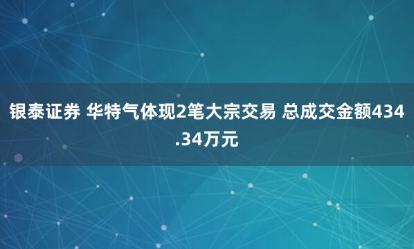 银泰证券 华特气体现2笔大宗交易 总成交金额434.34万元