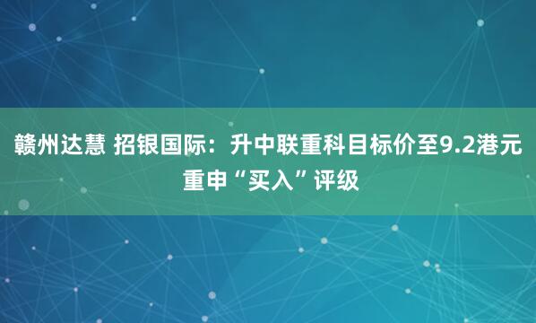 赣州达慧 招银国际：升中联重科目标价至9.2港元 重申“买入”评级