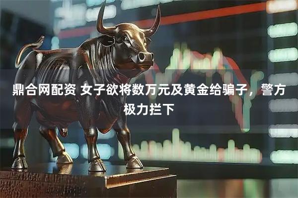 鼎合网配资 女子欲将数万元及黄金给骗子，警方极力拦下