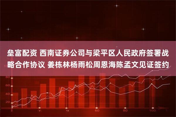 垒富配资 西南证券公司与梁平区人民政府签署战略合作协议 姜栋林杨雨松周恩海陈孟文见证签约