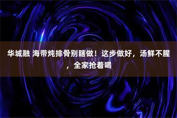华城融 海带炖排骨别瞎做！这步做好，汤鲜不腥，全家抢着喝