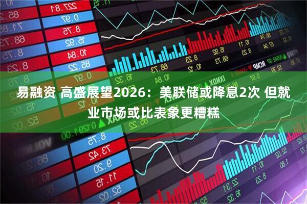 易融资 高盛展望2026：美联储或降息2次 但就业市场或比表象更糟糕