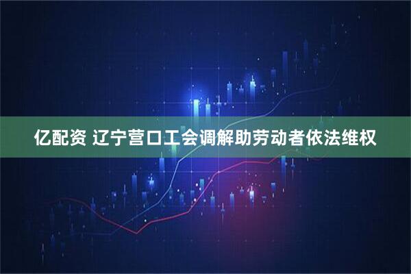 亿配资 辽宁营口工会调解助劳动者依法维权
