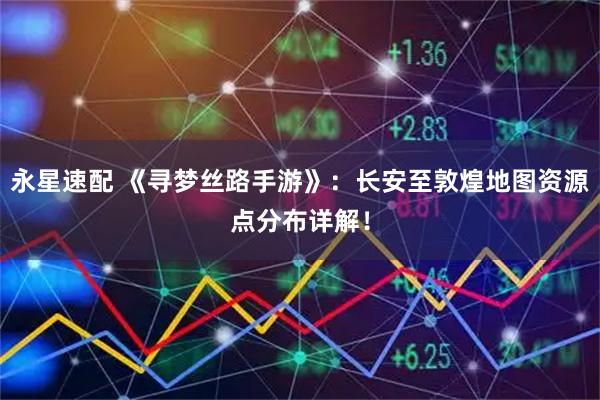 永星速配 《寻梦丝路手游》：长安至敦煌地图资源点分布详解！