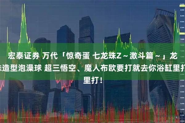 宏泰证券 万代「惊奇蛋 七龙珠Z～激斗篇～」龙珠造型泡澡球 超三悟空、魔人布欧要打就去你浴缸里打！