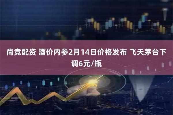 尚竞配资 酒价内参2月14日价格发布 飞天茅台下调6元/瓶