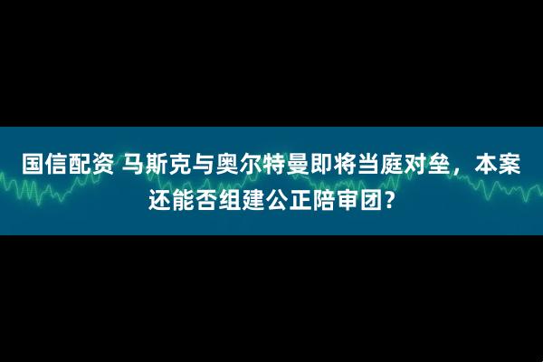 国信配资 马斯克与奥尔特曼即将当庭对垒，本案还能否组建公正陪审团？