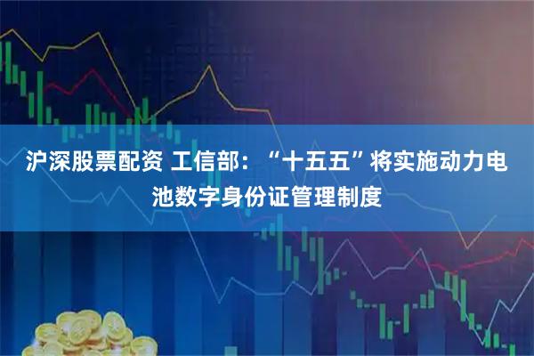 沪深股票配资 工信部：“十五五”将实施动力电池数字身份证管理制度