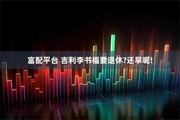 富配平台 吉利李书福要退休?还早呢!